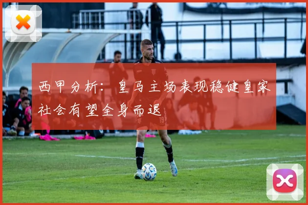 西甲分析：皇马主场表现稳健皇家社会有望全身而退