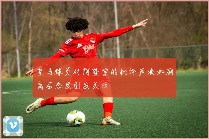 皇马球员对阿隆索的批评声浪加剧高层态度引发关注