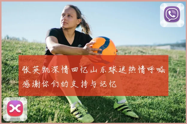 张英凯深情回忆山东球迷热情呼喊感谢你们的支持与记忆