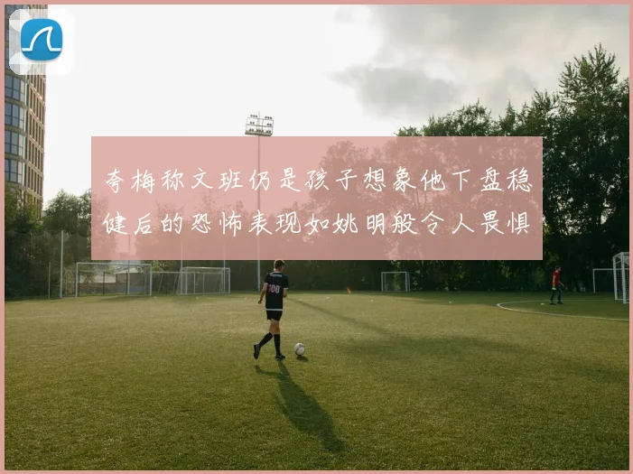 夸梅称文班仍是孩子想象他下盘稳健后的恐怖表现如姚明般令人畏惧