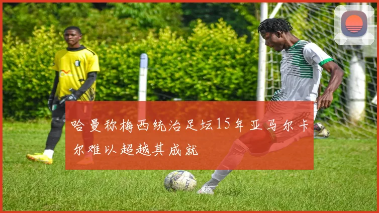 哈曼称梅西统治足坛15年亚马尔卡尔难以超越其成就