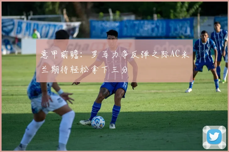 意甲前瞻：罗马力争反弹之际AC米兰期待轻松拿下三分