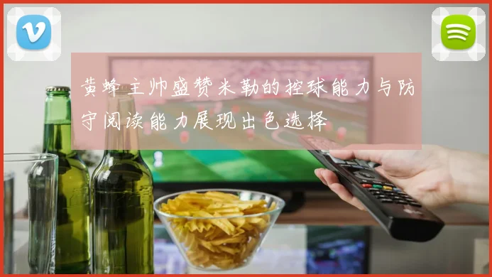 黄蜂主帅盛赞米勒的控球能力与防守阅读能力展现出色选择