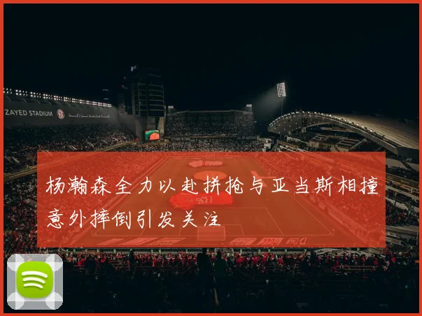 杨瀚森全力以赴拼抢与亚当斯相撞意外摔倒引发关注