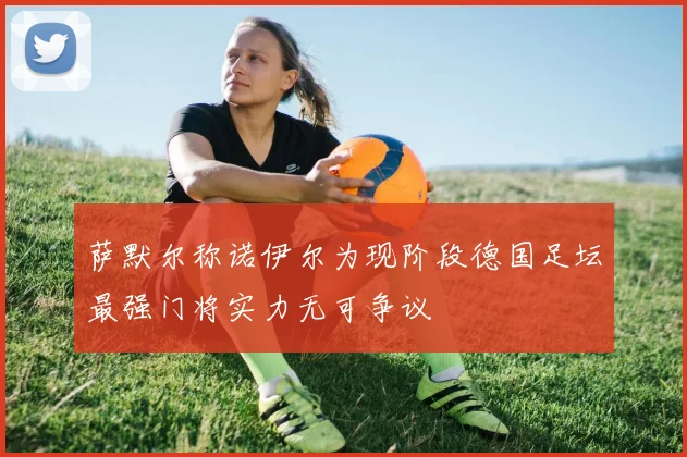萨默尔称诺伊尔为现阶段德国足坛最强门将实力无可争议