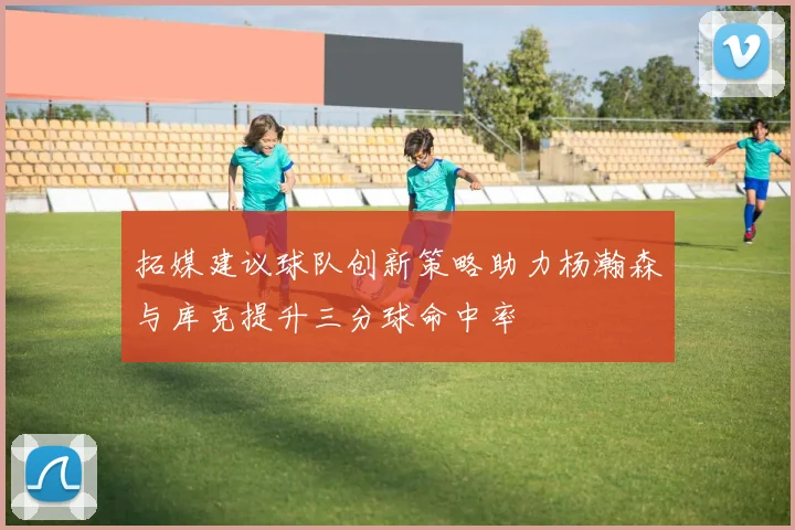 拓媒建议球队创新策略助力杨瀚森与库克提升三分球命中率