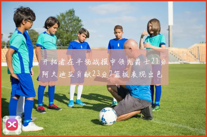 开拓者在半场战报中领先爵士21分阿夫迪亚贡献23分7篮板表现出色