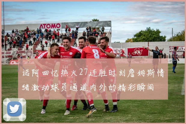 诺阿回忆热火27连胜时刻詹姆斯情绪激动球员通道内外的精彩瞬间